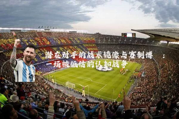 潜在对手的战术镜像与赛制博弈:一场被低估的认知战争